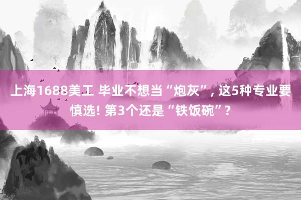 上海1688美工 毕业不想当“炮灰”, 这5种专业要慎选! 第3个还是“铁饭碗”?