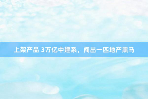 上架产品 3万亿中建系，闯出一匹地产黑马