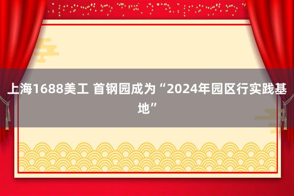 上海1688美工 首钢园成为“2024年园区行实践基地”