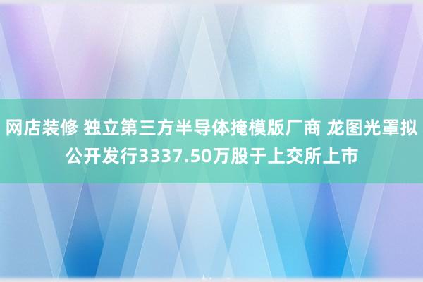 网店装修 独立第三方半导体掩模版厂商 龙图光罩拟公开发行3337.50万股于上交所上市