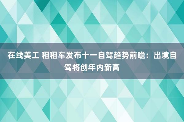 在线美工 租租车发布十一自驾趋势前瞻：出境自驾将创年内新高